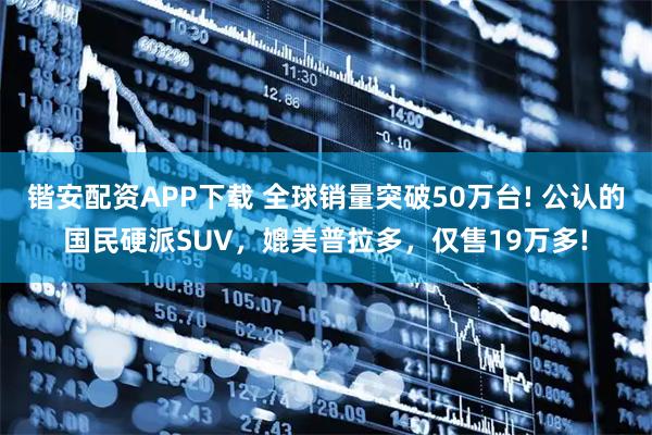 锴安配资APP下载 全球销量突破50万台! 公认的国民硬派SUV,媲美普拉多,仅售19万多!
