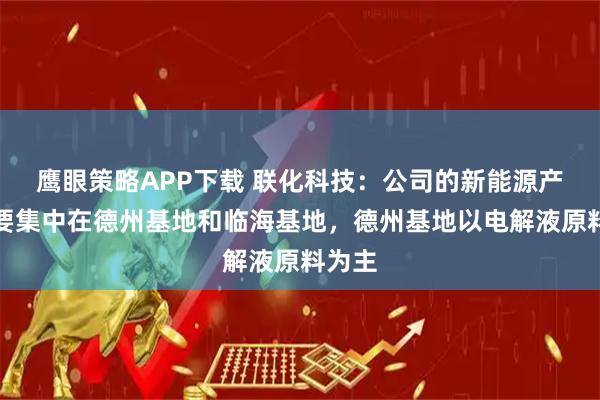 鹰眼策略APP下载 联化科技：公司的新能源产品主要集中在德州基地和临海基地，德州基地以电解液原料为主