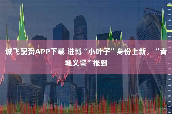 诚飞配资APP下载 进博“小叶子”身份上新，“青城义警”报到