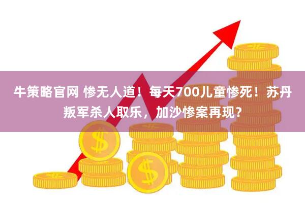 牛策略官网 惨无人道！每天700儿童惨死！苏丹叛军杀人取乐，加沙惨案再现？
