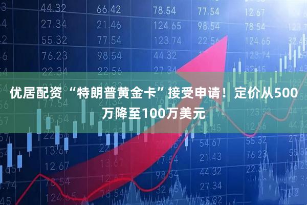 优居配资 “特朗普黄金卡”接受申请！定价从500万降至100万美元