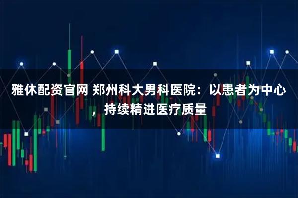 雅休配资官网 郑州科大男科医院：以患者为中心，持续精进医疗质量