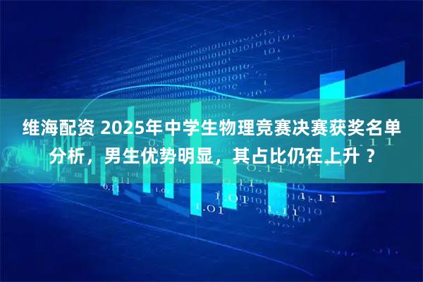 维海配资 2025年中学生物理竞赛决赛获奖名单分析，男生优势明显，其占比仍在上升 ？