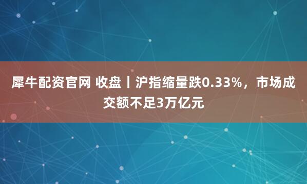犀牛配资官网 收盘丨沪指缩量跌0.33%，市场成交额不足3万亿元