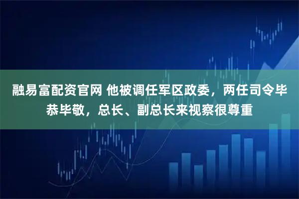 融易富配资官网 他被调任军区政委，两任司令毕恭毕敬，总长、副总长来视察很尊重