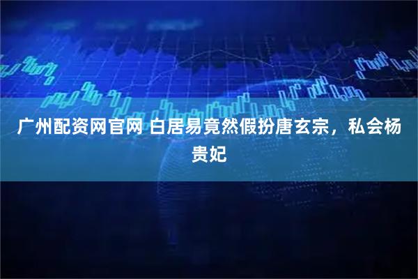 广州配资网官网 白居易竟然假扮唐玄宗，私会杨贵妃