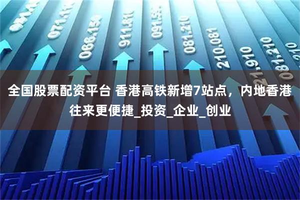 全国股票配资平台 香港高铁新增7站点，内地香港往来更便捷_投资_企业_创业