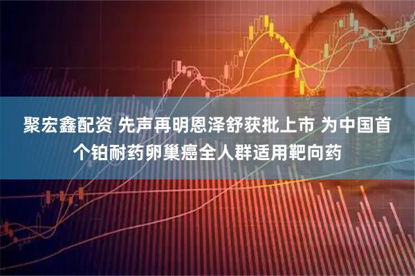 聚宏鑫配资 先声再明恩泽舒获批上市 为中国首个铂耐药卵巢癌全人群适用靶向药