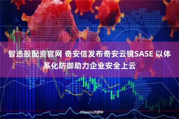 智选股配资官网 奇安信发布奇安云镜SASE 以体系化防御助力企业安全上云