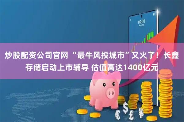炒股配资公司官网 “最牛风投城市”又火了!长鑫存储启动上市辅导 估值高达1400亿元
