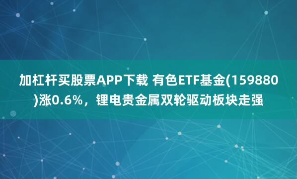 加杠杆买股票APP下载 有色ETF基金(159880)涨0.6%，锂电贵金属双轮驱动板块走强