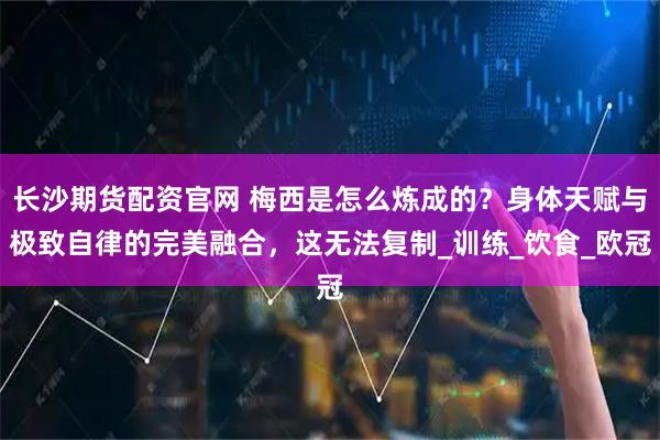 长沙期货配资官网 梅西是怎么炼成的？身体天赋与极致自律的完美融合，这无法复制_训练_饮食_欧冠
