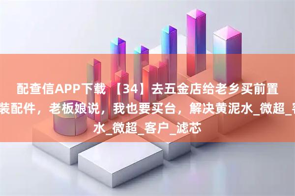 配查信APP下载 【34】去五金店给老乡买前置净水器安装配件,老板娘说,我也要买台,解决黄泥水_微超_客户_滤芯