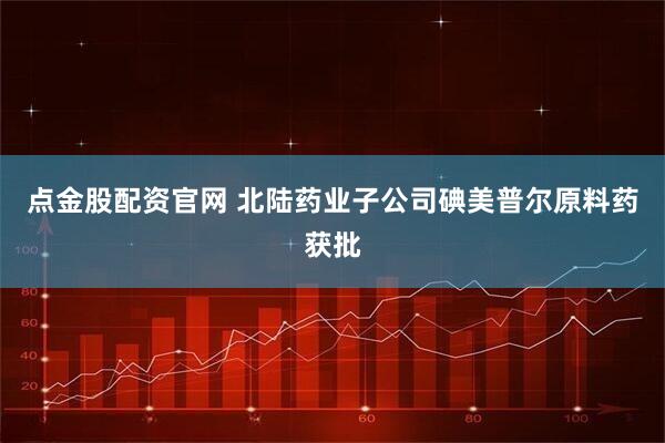 点金股配资官网 北陆药业子公司碘美普尔原料药获批