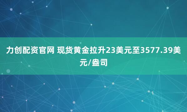 力创配资官网 现货黄金拉升23美元至3577.39美元/盎司