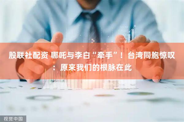 股联社配资 哪吒与李白“牵手”！台湾同胞惊叹：原来我们的根脉在此