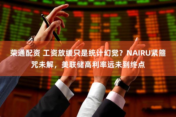 荣通配资 工资放缓只是统计幻觉？NAIRU紧箍咒未解，美联储高利率远未到终点